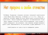  Из Библии. Выражение сложилось на основе следующего евангельского стиха (Новый Завет, Евангелие от Матфея, гл. 13, ст. 57): «...Иисус же -  сказал им: не бывает пророк без чести, разве только в отечестве своем и в доме своем». Иногда выражение цитируется на старославянском языке: «Несть пророка в о