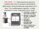 ГИА 2008 г. 11. При внесении южного полюса магнита в катушку амперметр фиксирует возникновение индукционного тока. Что необходимо сделать, чтобы увеличить силу индукционного тока? увеличить скорость внесения магнита вносить в катушку магнит северным полюсом изменить полярность подключения амперметра