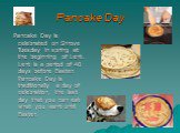 Pancake Day. Pancake Day is celebrated on Shrove Tuesday in spring at the beginning of Lent. Lent is a period of 40 days before Easter. Pancake Day is traditionally a day of celebration, the last day that you can eat what you want until Easter.