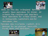 Well, on this day in England families usually have pancakes for dinner. At schools the children and teachers have pancakes for school dinner, and in restaurants customers ask for pancakes, too. Pancake Day is a funny custom. It is famous for an unusual race with frying pans and pancakes.