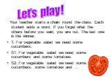 Your teacher starts a chain round the class. Each student adds a word. If you forget what the others before you said, you are out. The last one is the winner. T: For vegetable salad we need some cucumbers. S1: For vegetable salad we need some cucumbers and some tomatoes. S2: For vegetable salad we n