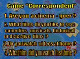 Game "Correspondent" 1. Are you a cinema - goer ? 2. What films do you like to see: comedies, musicals, historical or detective films ? 3. Do you watch videos at home ? 4. What film did you watch last time ?