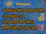 Dialogue. - Would you like to go for a walk ? - I'm afraid I can't. I am going to the cinema and, besides, it's very cold.