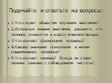 Подумайте и ответьте на вопросы: 1.Что служит объектом изучения анатомии? 2.Используя знания анатомии, докажите, что человек относится к классу млекопитающих. 3.Что изучает физиология человека? 4.Каково значение психологии в жизни современного человека? 5.Что изучает гигиена? Всегда ли слово гигиена