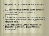 1.С какими трудностями было связано становление наук анатомии и физиологии? 2.Какие методы изучения человеческого организма использовались в древние и средние века? 3.Как отразились успехи техники на развитии анатомии, физиологии и медицины?