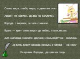 Слову вера, хлебу мера, а деньгам счет. Аршин на кафтан, да два на заплатки. Борода с вершок, а слов с мешок. Врать — врет семь верст до небес, и все лесом. Для молодца (милого дружка) семь верст не околица. За семь верст комара искали, а комар — на носу На аршин бороды, да ума на пядь.