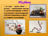 Икебана. ( яп. «ике» — жизнь, «бана» — цветы) — традиционное японское искусство аранжировки; создание композиций из срезанных цветов, побегов в специальных сосудах и размещение их в интерьере.