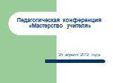 Педагогическая конференция «Мастерство учителя». 25 апреля 2012 года