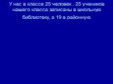 У нас в классе 25 человек . 25 учеников нашего класса записаны в школьную библиотеку, а 19 в районную.