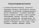 Акриловое волокно. ПОЛИАКРИЛОНИТРИЛЬНОЕ ВОЛОКНО (акриловое волокно), синтетическое волокно, формуемое из растворов полиакрилонитрила или его производных. По многим свойствам близко к шерсти, устойчиво к свету и другим атмосферным агентам, кислотам, слабым щелочам, органическим растворителям. Из поли