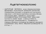 Ацетатное волокно. АЦЕТАТНЫЕ ВОЛОКНА, искусственные волокна, формуемые из растворов триацетата целлюлозы (триацетатное волокно) и продукта его частичного омыления (собственно ацетатные волокна). Мягкие, эластичные, мало сминаются, пропускают ультрафиолетовые лучи; недостатки: невысокая прочность, ни