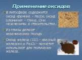 Применение оксидов. В литосфере содержится оксид кремния - песок, оксид алюминия - глина. Они незаменимы в строительстве. Из глины делают керамическую посуду Оксид железа (III) - красный железняк и Fe3O4 - магнетит используют для получения железа.