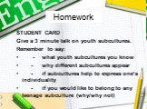 Homework. STUDENT CARD Give a 3 minute talk on youth subcultures. Remember to say: - what youth subcultures you know - why different subcultures appear - if subcultures help to express one’s individuality - if you would like to belong to any teenage subculture (why/why not)