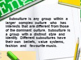 Subculture is any group within a larger complex culture who has interests that are different from those of the dominant culture. Subculture is a group with a distinct style and identity. Different subcultures have their own beliefs, value systems, fashion and favourite music.