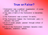 True or False? 1.Komsomol was a political organisation of young people from age of 14 to 28. 2.The date of birth of the Komsomol is December, 1997. 3.The Komsomol was a school for adults. 4.The Komsomol helped the Communist party to educate the youth. 5.A lot of soviet people passed through school o