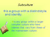 Subculture. is a group with a distinct style and identity. is any group within a larger complex culture who have interest that vary from those of the mainstream culture