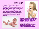 Pink color. Pink is a lighter kind of red. People sometimes say they are in the pink when they are in good health.. It probably comes from the fact that many babies are born with a nice pink color that shows that they are in good health. Розовый - это светло-красный цвет. Люди часто говорят "th