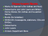 Department Stores. Marks & Spencer’s (for clothes and food) Debenhams and John Lewis and British Home Stores (for clothes and household items), Boots (for toiletries) WHSmith (newsagents, stationers, CDs and DVDs). Debenhams John Lewis Allders Department Store