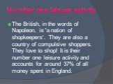 Number one leisure activity. The British, in the words of Napoleon, is 'a nation of shopkeepers‘. They are also a country of compulsive shoppers. They love to shop! It is their number one leisure activity and accounts for around 37% of all money spent in England.