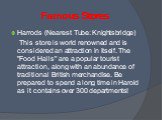 Famous Stores. Harrods (Nearest Tube: Knightsbridge) This store is world renowned and is considered an attraction in itself. The "Food Halls" are a popular tourist attraction, along with an abundance of traditional British merchandise. Be prepared to spend a long time in Harold as it conta