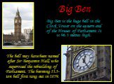 Big Ben. Big Ben is the huge bell in the Clock Tower on the eastern end of the Houses of Parliament It is 96.3 metres high. The bell may have been named after Sir Benjamin Hall, who supervised the rebuilding of Parliament. The booming 13.5-ton bell first rang out in 1859.
