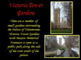 Victoria Tower Gardens. There are a number of small gardens surrounding the Palace of Westminster. Victoria Tower Gardens with Buxton Memorial Fountain is open as a public park along the side of the river south of the palace.