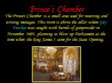 Prince’s Chamber. The Prince's Chamber is a small area used for receiving and writing messages. This room is above the cellar where Guy Fawkes was caught with barrels of gunpowder in November 1605, planning to blow up Parliament at the time when the king James I came for the State Opening.