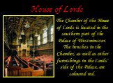 House of Lords. The Chamber of the House of Lords is located in the southern part of the Palace of Westminster. The benches in the Chamber, as well as other furnishings in the Lords' side of the Palace, are coloured red.