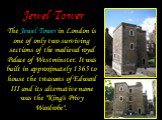 Jewel Tower. The Jewel Tower in London is one of only two surviving sections of the medieval royal Palace of Westminster. It was built in approximately 1365 to house the treasures of Edward III and its alternative name was the "King's Privy Wardrobe".