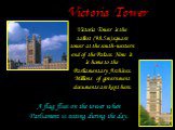 Victoria Tower. Victoria Tower is the tallest (98.5m) square tower at the south-western end of the Palace. Now it is home to the Parliamentary Archives. Millions of government documents are kept here. A flag flies on the tower when Parliament is sitting during the day.