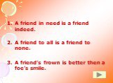 A friend in need is a friend indeed. A friend to all is a friend to none. A friend’s frown is better then a foe’s smile.