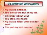 Valentine MESSAGES. My love is endless. You are at the top of my list. I’m crazy about you! You stole my heart! My love is filled with love for you! I’ve got my eye on you!
