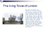 The living Tower of London. The Tower of London was founded in 1078 when William the Conqueror ordered the White Tower to be built inside the SE angle of the City walls, adjacent to the Thames. This was as much to protect the Normans from the people of the City of London as to protect London from ou