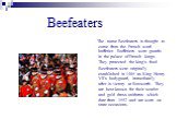 Beefeaters. The name Beefeaters is thought to come from the French word - buffetier. Buffetiers were guards in the palace of French kings. They protected the king's food. Beefeaters were originally established in 1485 as King Henry VII's bodyguard, immediately after is victory at Bosworth. They are 