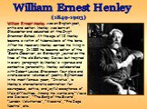 William Ernest Henley (1849-1903). William Ernest Henley was an English poet, critic and editor. Henley was born at Gloucester and educated at the Crypt Grammar School. At the age of 12 Henley became a victim of tuberculosis of the bone. After his recovery Henley earned his living in publishing. In 
