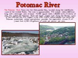 The Potomac River flows into the Chesapeake Bay, located along the mid-Atlantic coast of the United States. The river is approximately 413 statute miles (665 km) long, with a drainage area of about 14,700 square miles (38,000 km²). In terms of area, this makes the Potomac River the fourth largest ri