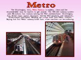 The Washington, D.C., Metro Subway is modern, clean and the recommended way for tourists to get around. The 106 mile subway system with 86 stations has stations serving the Mall and downtown Washington, D.C. All the major tourist attractions like the Mall museums and memorials, White House and Capit