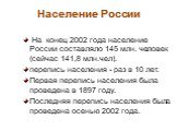 Население России. На конец 2002 года население России составляло 145 млн. человек (сейчас 141,8 млн.чел). перепись населения - раз в 10 лет. Первая перепись населения была проведена в 1897 году. Последняя перепись населения была проведена осенью 2002 года.