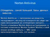 Norton Antivirus. Обладатель самой большой базы данных вирусов. Norton AntiVirus — программа на редкость «въедливая», из-под ее контроля не уйдет ни один запущенный на компьютере процесс. После установки Norton Antivirus (например, в составе комплекта Norton System Works) о ней можно вообще забыть —