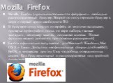 Mozilla Firefox. Mozilla Firefox (произносится мази́лла файрфо́кс— свободно распространяемый браузер. Второй по популярности браузер в мире и первый среди свободного ПО В браузере присутствуют интерфейс со многими вкладками, проверка орфографии, поиск по мере набора, «живые закладки», менеджер закач