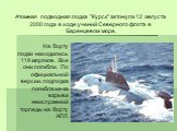 Атомная подводная лодка "Курск" затонула 12 августа 2000 года в ходе учений Северного флота в Баренцевом море. На борту лодки находились 118 моряков. Все они погибли. По официальной версии, подлодка погибла из-за взрыва неисправной торпеды на борту АПЛ.