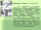 Чернобыльская авария 26 апреля 1986г. При нормальной эксплуатации объектов атомной промышленности загрязнение окружающей среды радиоактивными элементами составляет малую долю от естественного фона. Иная ситуация складывается при авариях на атомных объектах. Так, при взрыве на Чернобыльской атомной с