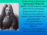 Композитор и виолинист Арканджело Корелли (1653—1713) известен своей работой над развитием жанра кончерто гроссо. Корелли был одним из первых композиторов, чьи произведения публиковались и исполнялись по всей Европе. Среди его последователей был Антонио Вивальди