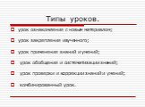 Типы уроков. урок ознакомления с новым материалом; урок закрепления изученного; урок применения знаний и умений; урок обобщения и систематизации знаний; урок проверки и коррекции знаний и умений; комбинированный урок.