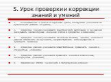 5. Урок проверки и коррекции знаний и умений. 1. ознакомление с целью и задачами урока, инструктаж учащихся по организации работы на уроке; 2. проверка знаний учащимися фактического материала и их умений раскрывать элементарные внешние связи в предметах и явлениях; 3. проверка знаний учащимися основ