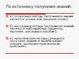 По источнику получения знаний. а) словесные методы (источником знания является устное или печатное слово); б) наглядные методы (источником знаний являются наблюдаемые предметы, явления, наглядные пособия); в) практические методы (учащиеся получают знания и вырабатывают умения, выполняя практические 