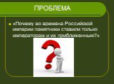 ПРОБЛЕМА. «Почему во времена Российской империи памятники ставили только императорам и их приближенным?»