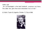 Who said “An archaeologist is the best husband a woman can have. The older she gets the more interested he is in her.” A) Mark Twain B) Agatha Christie C) Oscar Wild