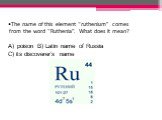 The name of this element “ruthenium” comes from the word “Ruthenia”. What does it mean? poison B) Latin name of Russia C) its discoverer’s name
