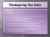 Thanksgiving Day Jokes. Q: If April showers bring May flowers what do May flowers bring? A: Pilgrims! ------------------------------------------------------------------------- Q: Why did the turkey cross the road? A: It was the chicken's day off. -----------------------------------------------------